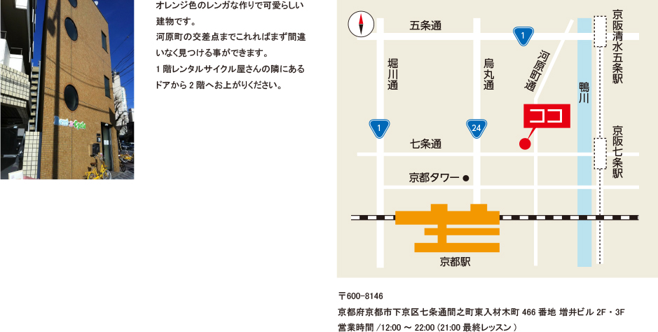オレンジ色のレンガな作りで可愛らしい建物です。河原町の交差点までこれればまず間違いなく見つける事ができます。1階レンタルサイクル屋さんの隣にあるドアから2階へお上がりください。 地図　〒600-8146　京都府京都市下京区七条通間之町東入材木町466番地 増井ビル2F・3F　営業時間/12:00～22:00 (21:00最終レッスン)